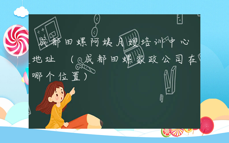 成都田螺阿姨月嫂培训中心地址 (成都田螺家政公司在哪个位置)